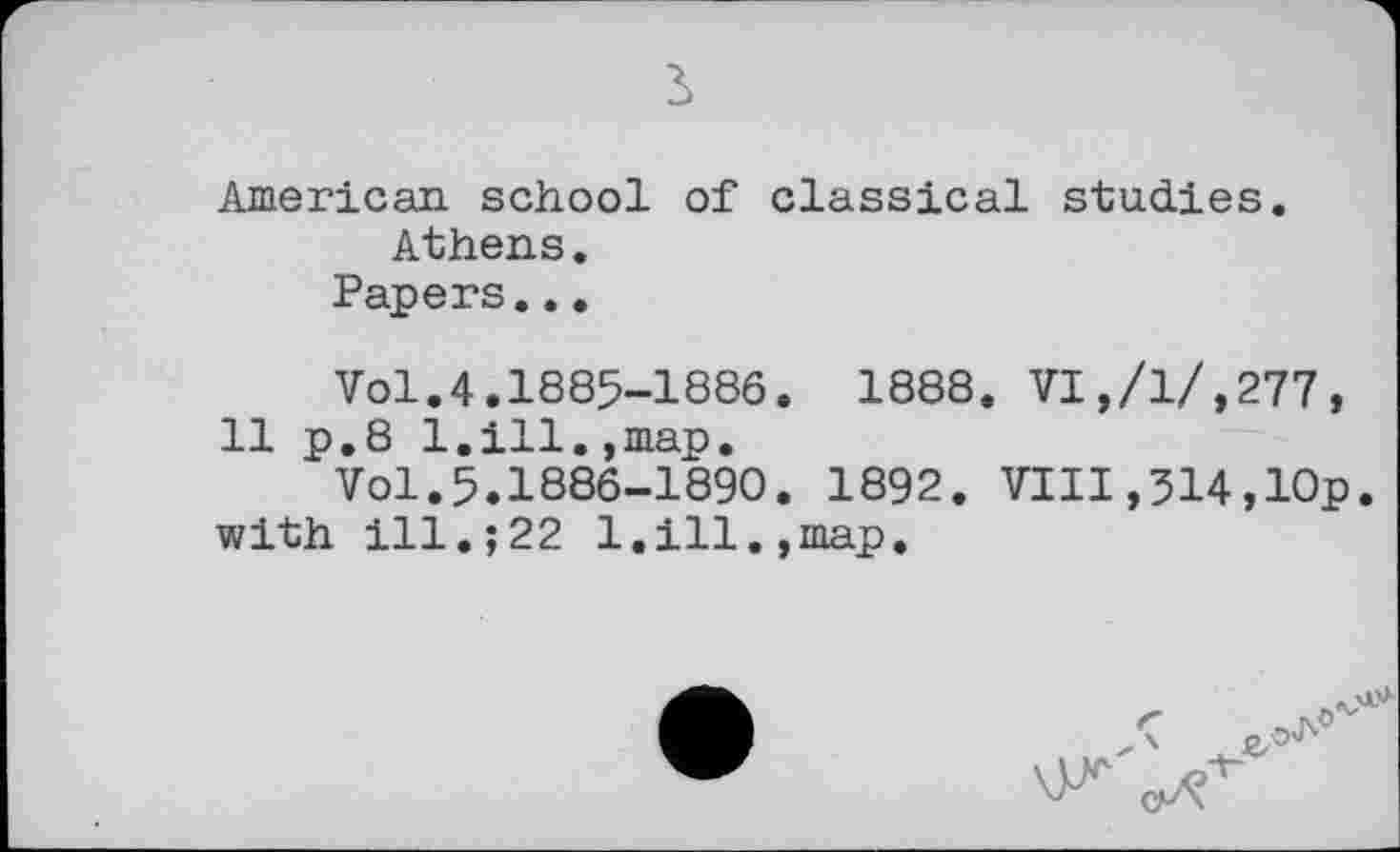 ﻿з
American school of classical studies.
Athens.
Papers...
Vol.4.1885-1886. 1888. VI,/1/,277, 11 p.8 1.ill.,map.
Vol.5.1886-1890. 1892. VIII,314,10p. with ill.;22 1.ill.,map.